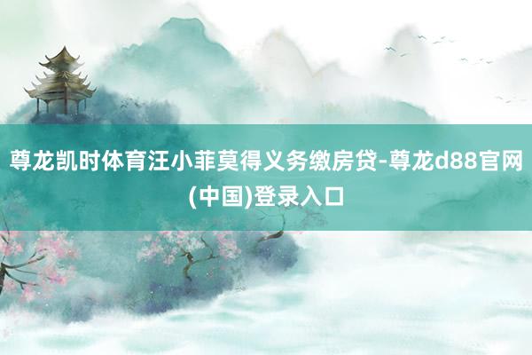 尊龙凯时体育汪小菲莫得义务缴房贷-尊龙d88官网(中国)登录入口