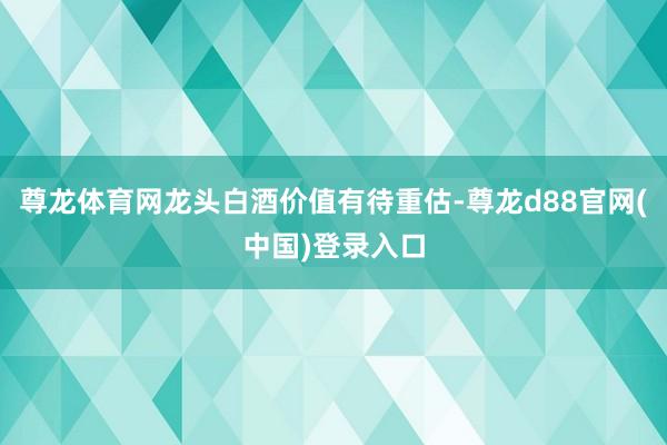 尊龙体育网龙头白酒价值有待重估-尊龙d88官网(中国)登录入口