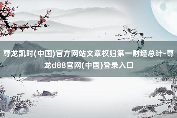 尊龙凯时(中国)官方网站文章权归第一财经总计-尊龙d88官网(中国)登录入口
