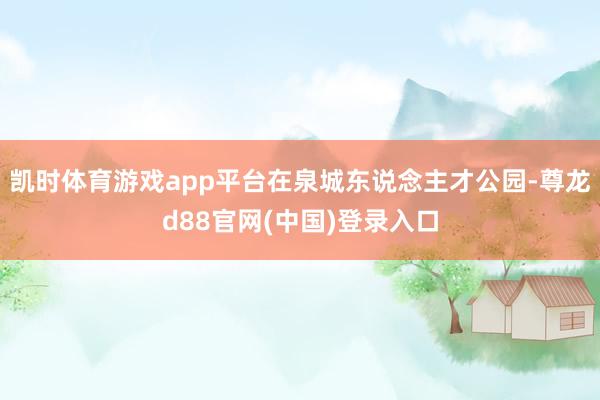 凯时体育游戏app平台在泉城东说念主才公园-尊龙d88官网(中国)登录入口