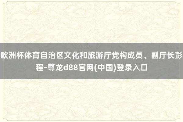 欧洲杯体育自治区文化和旅游厅党构成员、副厅长彭程-尊龙d88官网(中国)登录入口