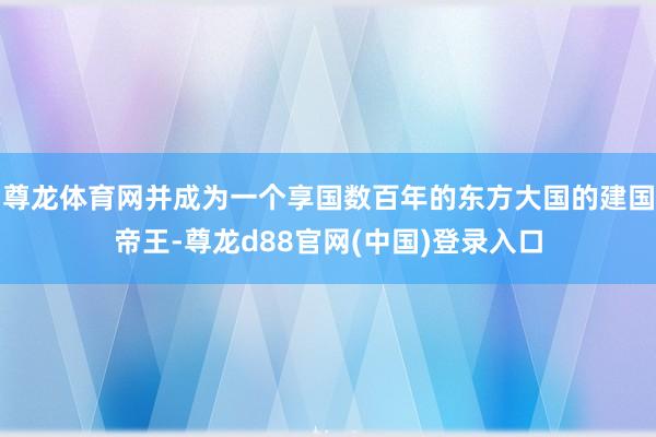 尊龙体育网并成为一个享国数百年的东方大国的建国帝王-尊龙d88官网(中国)登录入口