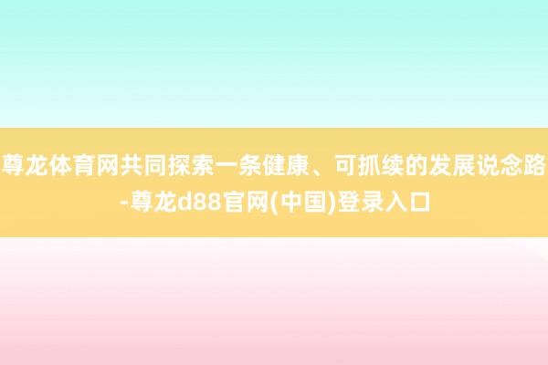 尊龙体育网共同探索一条健康、可抓续的发展说念路-尊龙d88官网(中国)登录入口