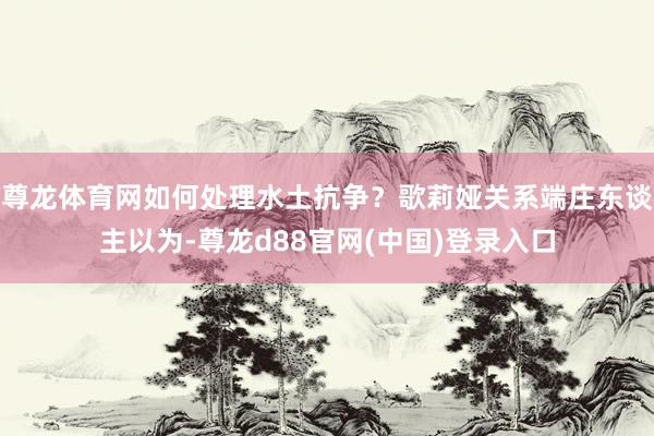 尊龙体育网如何处理水土抗争？歌莉娅关系端庄东谈主以为-尊龙d88官网(中国)登录入口