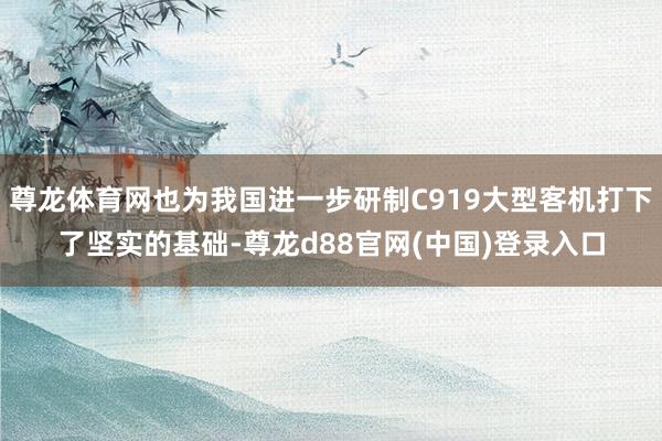 尊龙体育网也为我国进一步研制C919大型客机打下了坚实的基础-尊龙d88官网(中国)登录入口