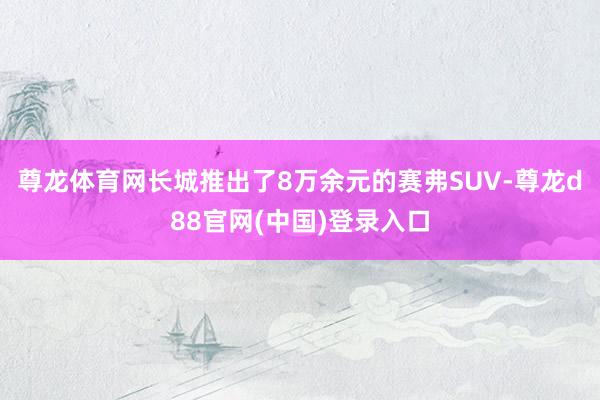 尊龙体育网长城推出了8万余元的赛弗SUV-尊龙d88官网(中国)登录入口