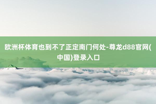 欧洲杯体育也到不了正定南门何处-尊龙d88官网(中国)登录入口