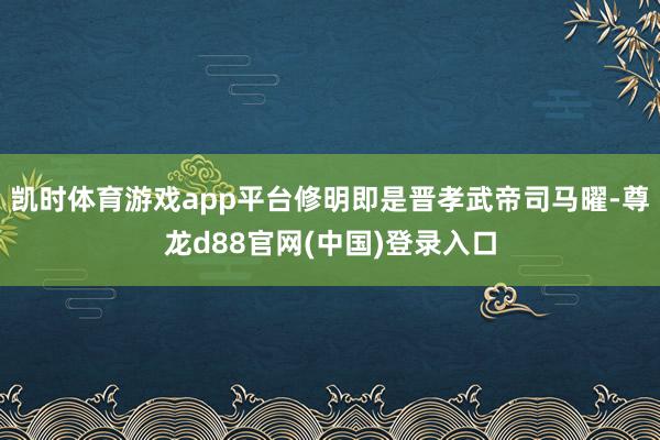 凯时体育游戏app平台修明即是晋孝武帝司马曜-尊龙d88官网(中国)登录入口