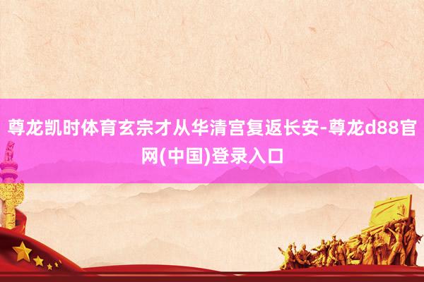 尊龙凯时体育玄宗才从华清宫复返长安-尊龙d88官网(中国)登录入口
