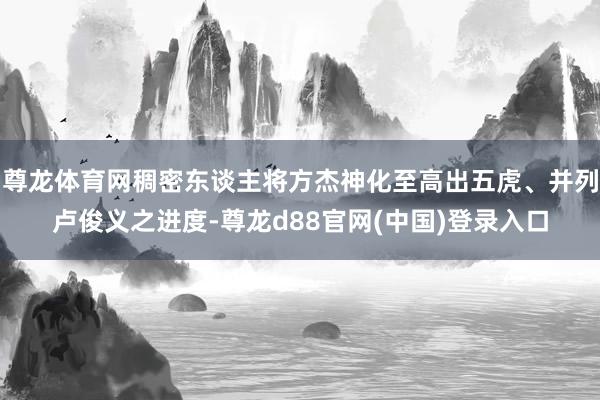 尊龙体育网稠密东谈主将方杰神化至高出五虎、并列卢俊义之进度-尊龙d88官网(中国)登录入口