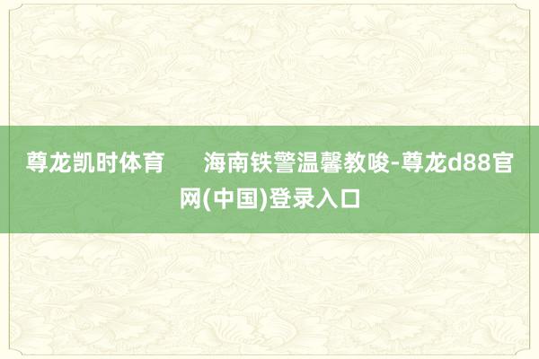 尊龙凯时体育      海南铁警温馨教唆-尊龙d88官网(中国)登录入口