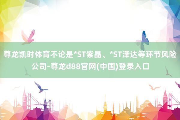 尊龙凯时体育不论是*ST紫晶、*ST泽达等环节风险公司-尊龙d88官网(中国)登录入口