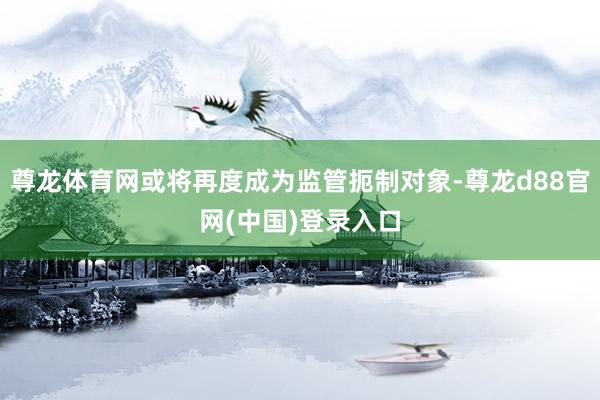 尊龙体育网或将再度成为监管扼制对象-尊龙d88官网(中国)登录入口