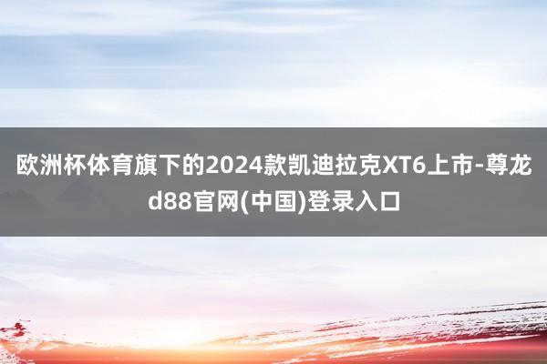 欧洲杯体育旗下的2024款凯迪拉克XT6上市-尊龙d88官网(中国)登录入口