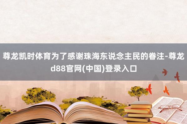 尊龙凯时体育为了感谢珠海东说念主民的眷注-尊龙d88官网(中国)登录入口
