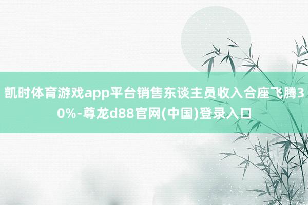 凯时体育游戏app平台销售东谈主员收入合座飞腾30%-尊龙d88官网(中国)登录入口