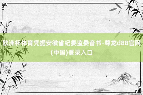 欧洲杯体育凭据安徽省纪委监委音书-尊龙d88官网(中国)登录入口