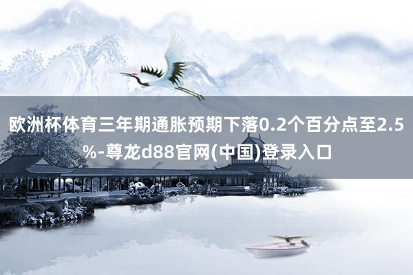 欧洲杯体育三年期通胀预期下落0.2个百分点至2.5%-尊龙d88官网(中国)登录入口
