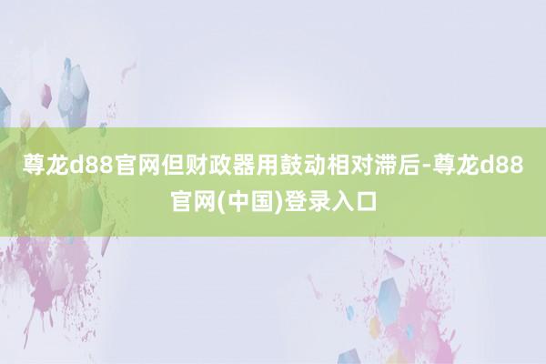 尊龙d88官网但财政器用鼓动相对滞后-尊龙d88官网(中国)登录入口
