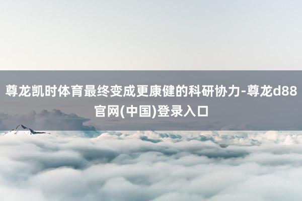 尊龙凯时体育最终变成更康健的科研协力-尊龙d88官网(中国)登录入口
