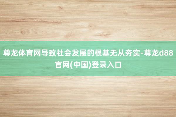 尊龙体育网导致社会发展的根基无从夯实-尊龙d88官网(中国)登录入口