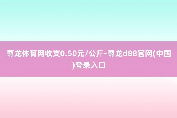 尊龙体育网收支0.50元/公斤-尊龙d88官网(中国)登录入口