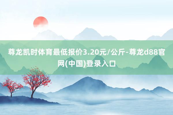 尊龙凯时体育最低报价3.20元/公斤-尊龙d88官网(中国)登录入口