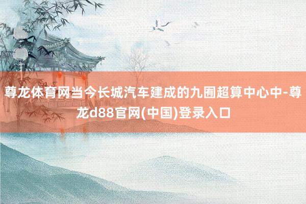 尊龙体育网当今长城汽车建成的九囿超算中心中-尊龙d88官网(中国)登录入口