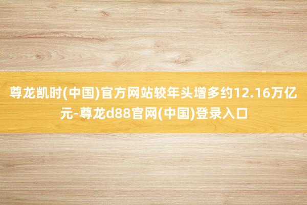 尊龙凯时(中国)官方网站较年头增多约12.16万亿元-尊龙d88官网(中国)登录入口