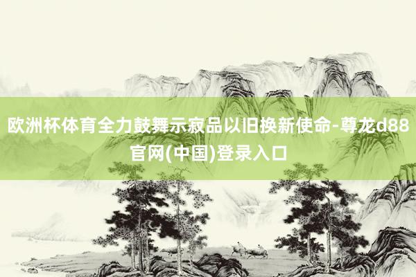 欧洲杯体育全力鼓舞示寂品以旧换新使命-尊龙d88官网(中国)登录入口