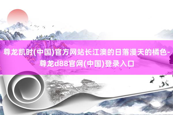 尊龙凯时(中国)官方网站长江澳的日落漫天的橘色-尊龙d88官网(中国)登录入口