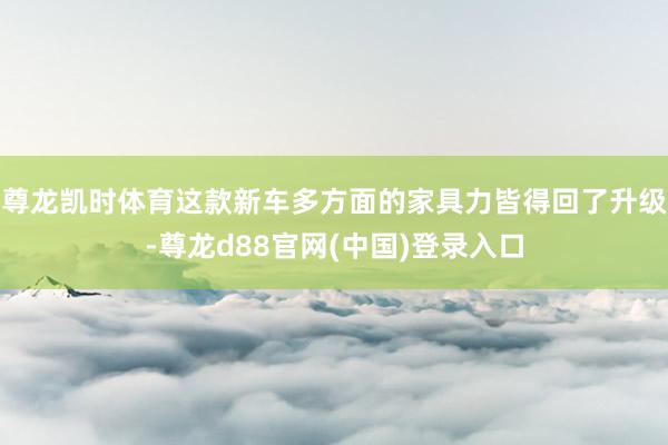 尊龙凯时体育这款新车多方面的家具力皆得回了升级-尊龙d88官网(中国)登录入口