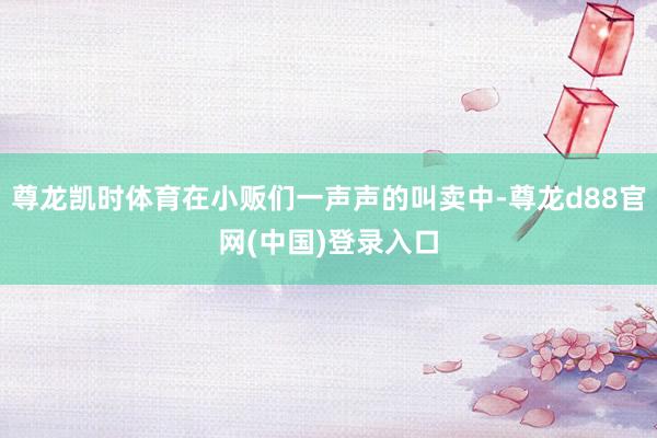 尊龙凯时体育在小贩们一声声的叫卖中-尊龙d88官网(中国)登录入口