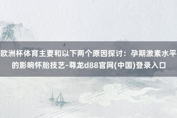 欧洲杯体育主要和以下两个原因探讨：孕期激素水平的影响怀胎技艺-尊龙d88官网(中国)登录入口