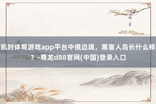 凯时体育游戏app平台中俄边境，黑盲人岛长什么样？-尊龙d88官网(中国)登录入口