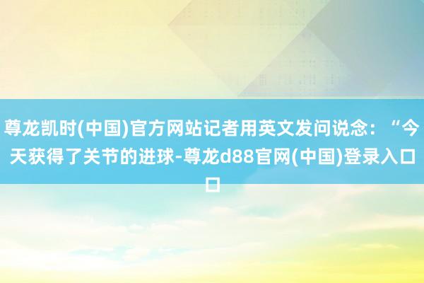 尊龙凯时(中国)官方网站记者用英文发问说念：“今天获得了关节的进球-尊龙d88官网(中国)登录入口