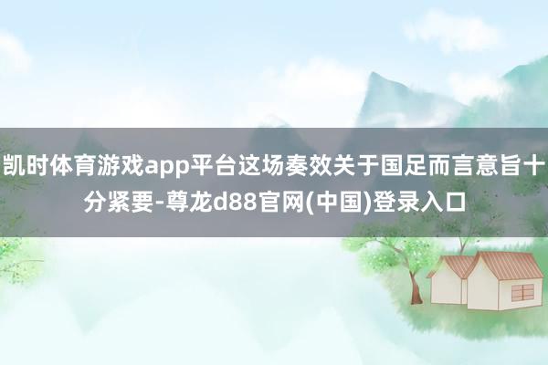 凯时体育游戏app平台这场奏效关于国足而言意旨十分紧要-尊龙d88官网(中国)登录入口