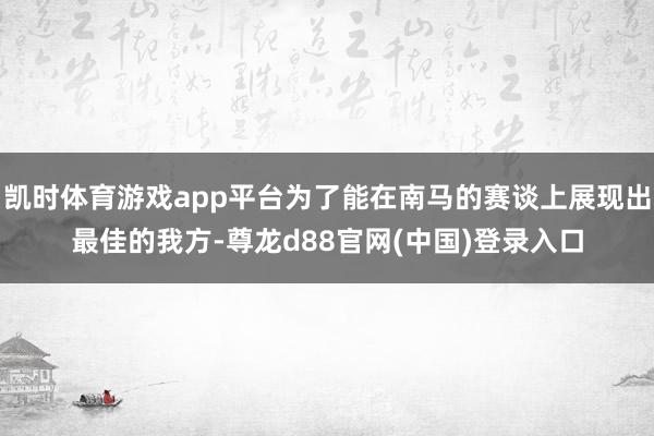凯时体育游戏app平台为了能在南马的赛谈上展现出最佳的我方-尊龙d88官网(中国)登录入口