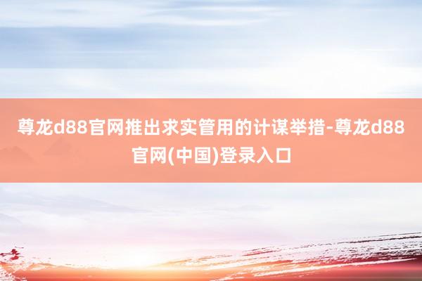 尊龙d88官网推出求实管用的计谋举措-尊龙d88官网(中国)登录入口