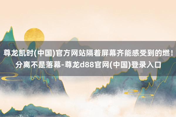 尊龙凯时(中国)官方网站隔着屏幕齐能感受到的燃！分离不是落幕-尊龙d88官网(中国)登录入口