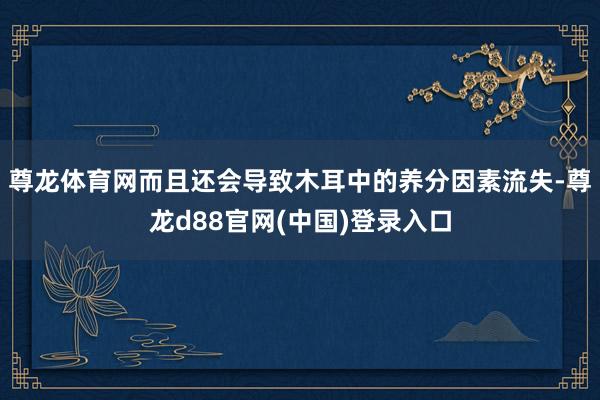尊龙体育网而且还会导致木耳中的养分因素流失-尊龙d88官网(中国)登录入口