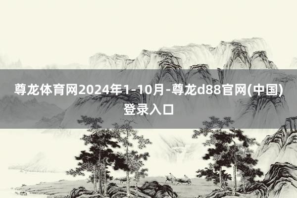 尊龙体育网2024年1-10月-尊龙d88官网(中国)登录入口