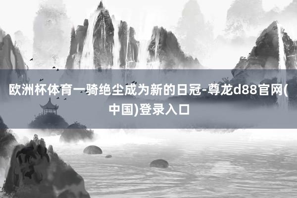 欧洲杯体育一骑绝尘成为新的日冠-尊龙d88官网(中国)登录入口