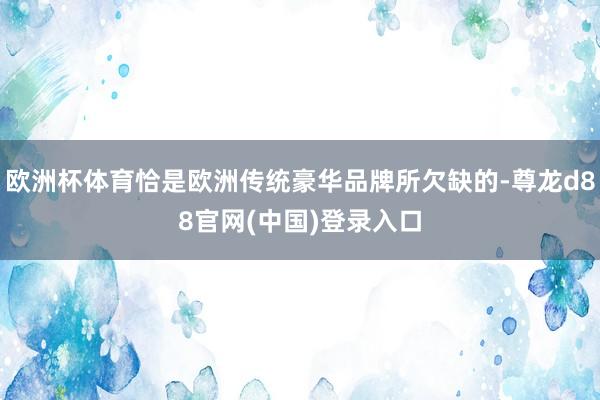 欧洲杯体育恰是欧洲传统豪华品牌所欠缺的-尊龙d88官网(中国)登录入口