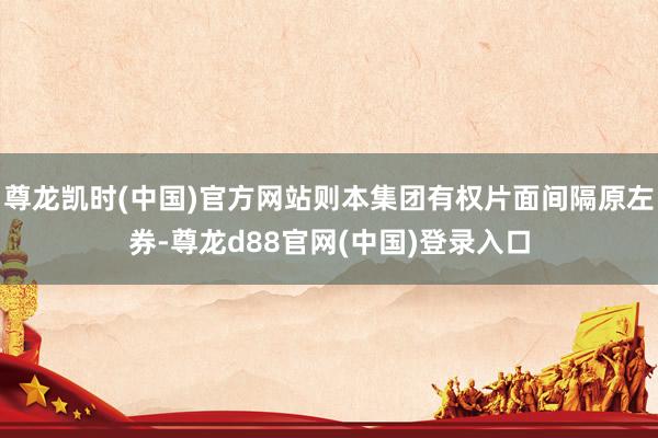 尊龙凯时(中国)官方网站则本集团有权片面间隔原左券-尊龙d88官网(中国)登录入口