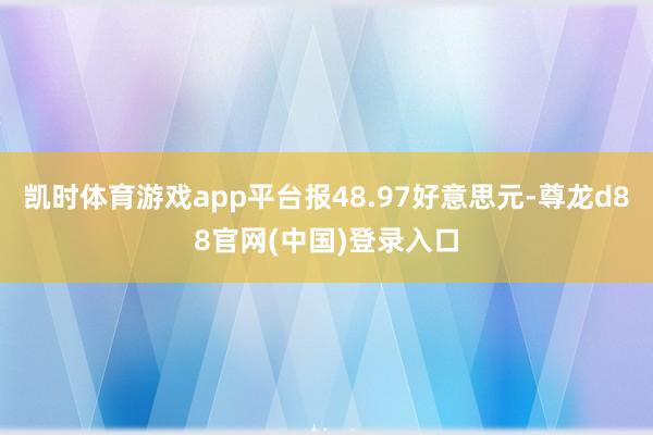凯时体育游戏app平台报48.97好意思元-尊龙d88官网(中国)登录入口