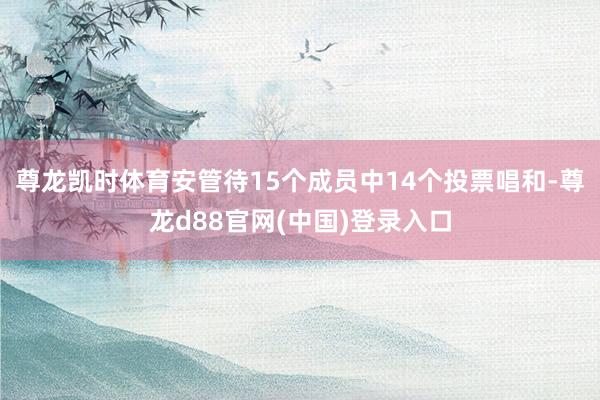 尊龙凯时体育安管待15个成员中14个投票唱和-尊龙d88官网(中国)登录入口