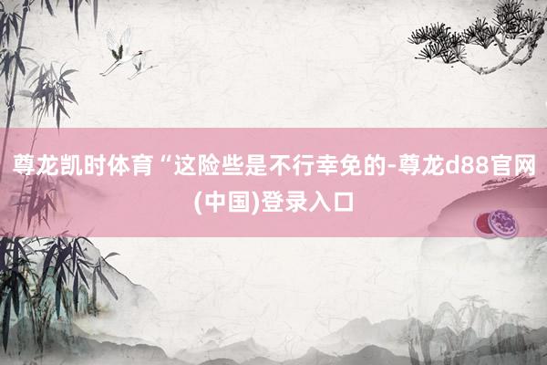 尊龙凯时体育“这险些是不行幸免的-尊龙d88官网(中国)登录入口