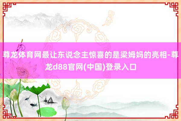 尊龙体育网最让东说念主惊喜的是梁姆妈的亮相-尊龙d88官网(中国)登录入口