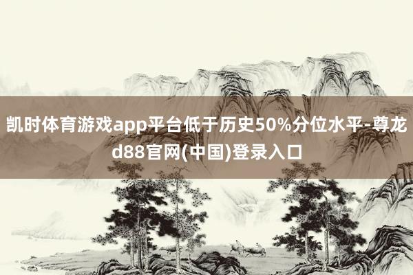 凯时体育游戏app平台低于历史50%分位水平-尊龙d88官网(中国)登录入口